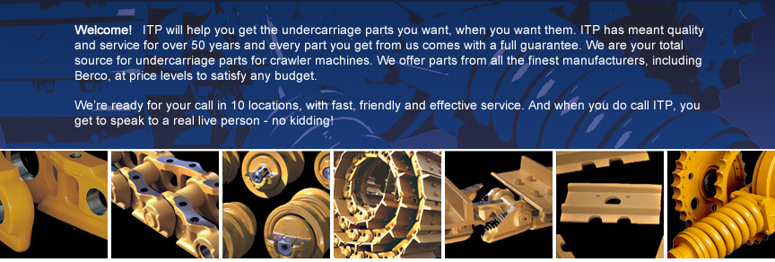Welcome! ITP will help you get the undercarriage parts you want, when you want them. ITP has meant quality and service for over 50 years and every part you get from us comes with a full guarantee. We are your total source for undercarriage parts for crawler machines. We offer parts from all the finest manufacturers, including Berco, at price levels to satisfy any budget. We're ready for your call in 11 locations, with fast, friendly and effective service. And when you do call ITP, you get to speak to a real live person - no kidding! 